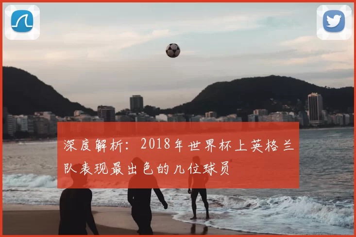 深度解析:2018年世界杯上英格兰队表现最出色的几位球员