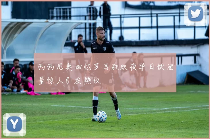 西西尼奥回忆罗马狂欢夜单日饮酒量惊人引发热议
