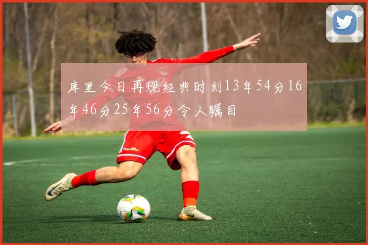 库里今日再现经典时刻13年54分16年46分25年56分令人瞩目