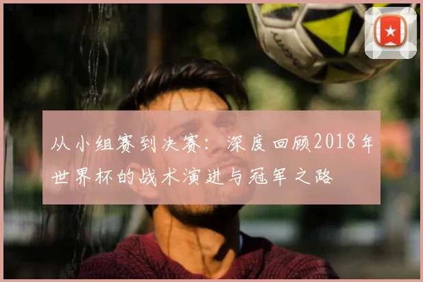 从小组赛到决赛:深度回顾2018年世界杯的战术演进与冠军之路