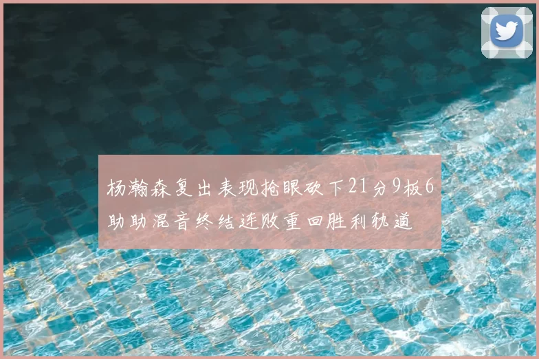 杨瀚森复出表现抢眼砍下21分9板6助助混音终结连败重回胜利轨道