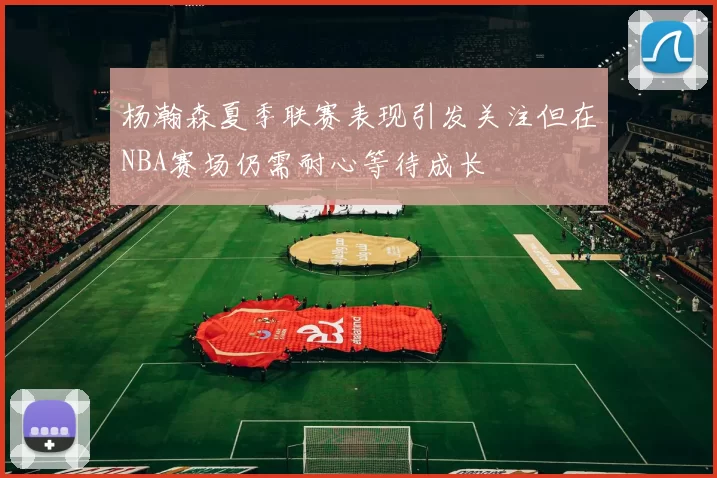 杨瀚森夏季联赛表现引发关注但在NBA赛场仍需耐心等待成长