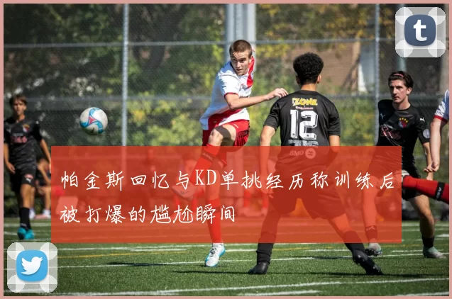帕金斯回忆与KD单挑经历称训练后被打爆的尴尬瞬间