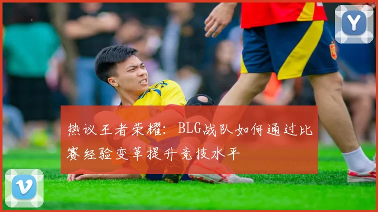 热议王者荣耀：BLG战队如何通过比赛经验变革提升竞技水平