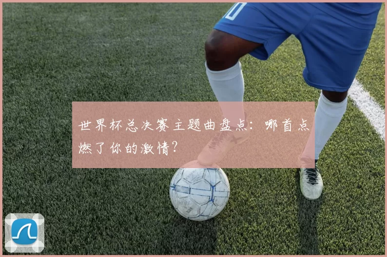 世界杯总决赛主题曲盘点:哪首点燃了你的激情?