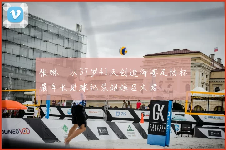 张琳芃以37岁41天创造海港足协杯最年长进球纪录超越吕文君