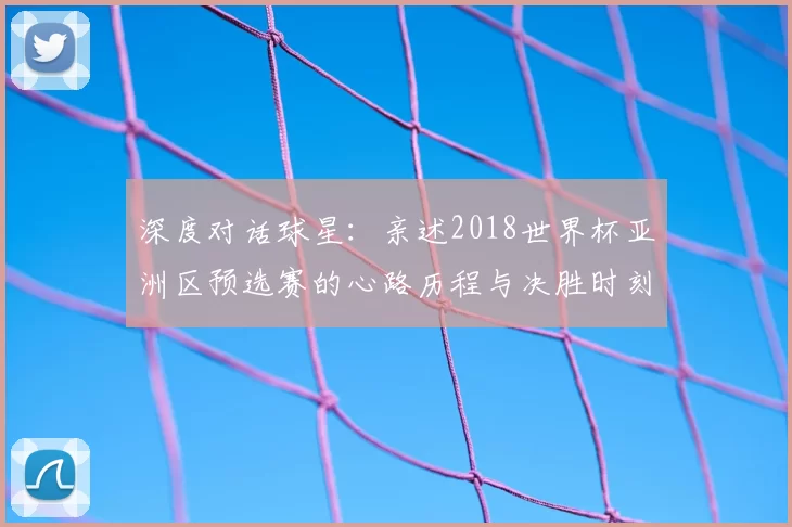 深度对话球星:亲述2018世界杯亚洲区预选赛的心路历程与决胜时刻