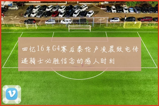 回忆16年G4赛后泰伦卢凌晨致电传递骑士必胜信念的感人时刻