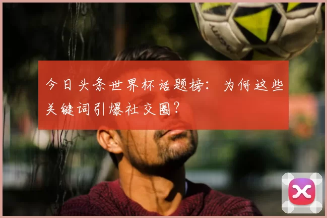 今日头条世界杯话题榜:为何这些关键词引爆社交圈?