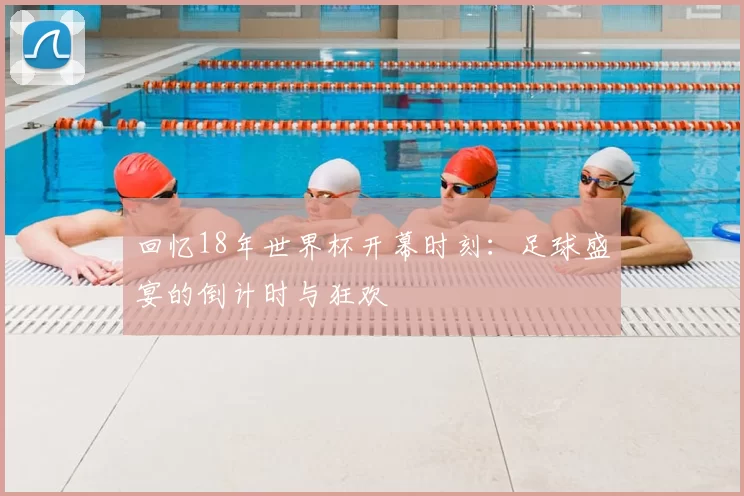 回忆18年世界杯开幕时刻:足球盛宴的倒计时与狂欢