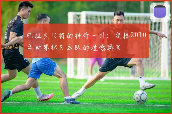 巴拉圭门将的神奇一扑：定格2010年世界杯日本队的遗憾瞬间