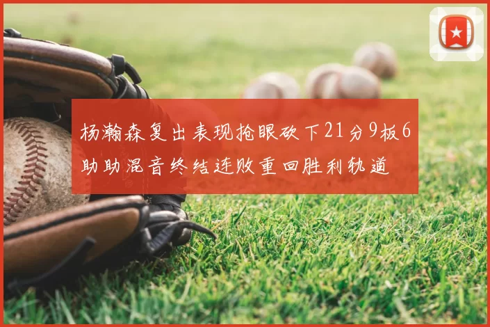 杨瀚森复出表现抢眼砍下21分9板6助助混音终结连败重回胜利轨道