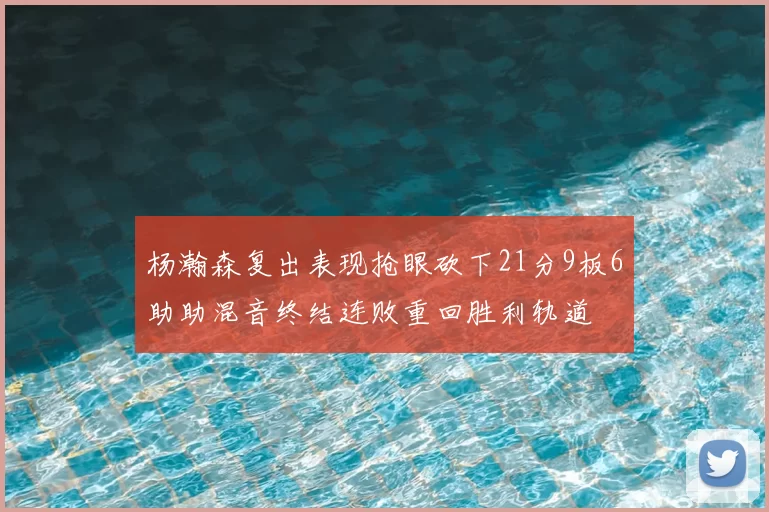 杨瀚森复出表现抢眼砍下21分9板6助助混音终结连败重回胜利轨道