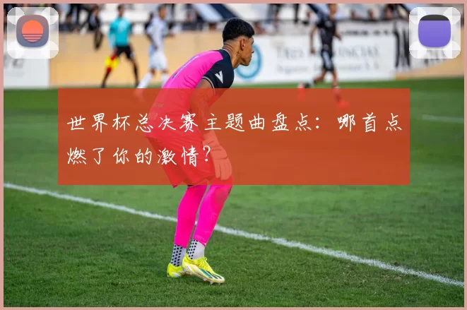 世界杯总决赛主题曲盘点：哪首点燃了你的激情？