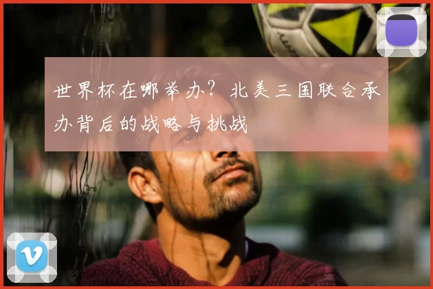 世界杯在哪举办?北美三国联合承办背后的战略与挑战