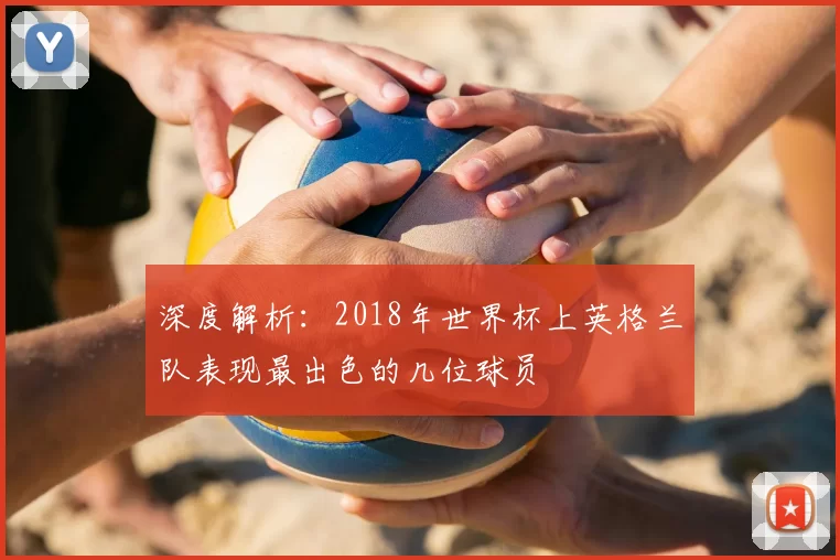 深度解析:2018年世界杯上英格兰队表现最出色的几位球员