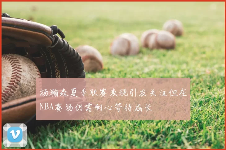 杨瀚森夏季联赛表现引发关注但在NBA赛场仍需耐心等待成长